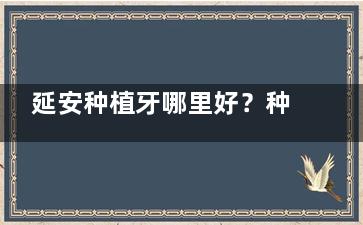 延安种植牙哪里好？种牙排行榜名单已出：牙卫士|兔博士|亨利等口腔种牙成效稳定收费合理